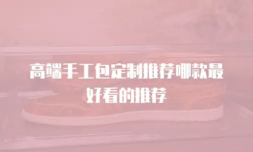 高端手工包定制推荐哪款最好看的推荐