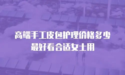 高端手工皮包护理价格多少最好看合适女士用