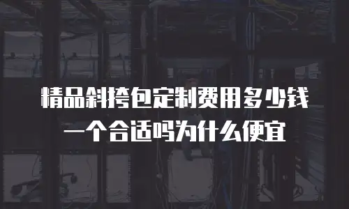 精品斜挎包定制费用多少钱一个合适吗为什么便宜