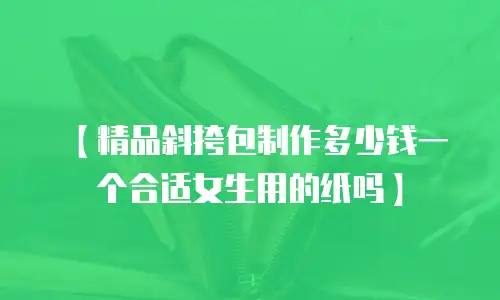 【精品斜挎包制作多少钱一个合适女生用的纸吗】