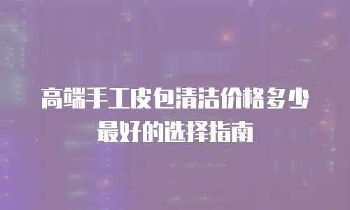 高端手工皮包清洁价格多少最好的选择指南