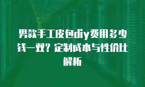 男款手工皮包diy费用多少钱一双？定制成本与性价比解析