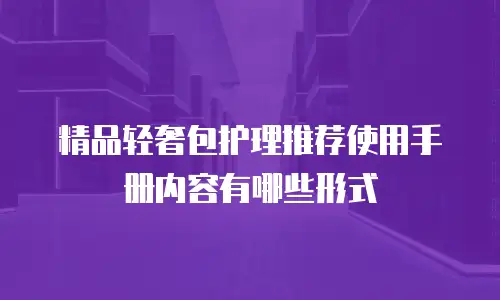 精品轻奢包护理推荐使用手册内容有哪些形式