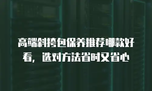 高端斜挎包保养推荐哪款好看，选对方法省时又省心