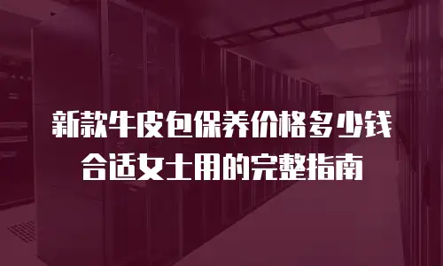 新款牛皮包保养价格多少钱合适女士用的完整指南