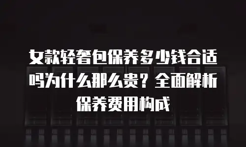 女款轻奢包保养多少钱合适吗为什么那么贵？全面解析保养费用构成