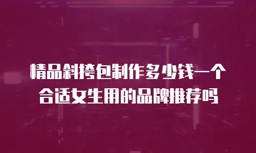 精品斜挎包制作多少钱一个合适女生用的品牌推荐吗