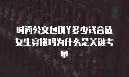 时尚公文包DIY多少钱合适女生穿搭吗为什么是关键考量
