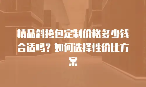 精品斜挎包定制价格多少钱合适吗？如何选择性价比方案