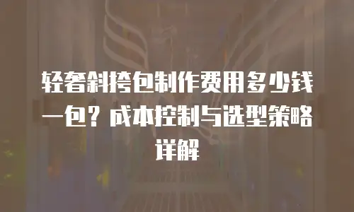 轻奢斜挎包制作费用多少钱一包？成本控制与选型策略详解