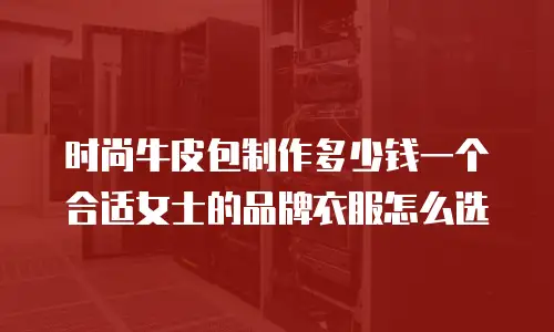 时尚牛皮包制作多少钱一个合适女士的品牌衣服怎么选