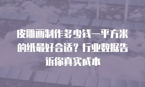 皮雕画制作多少钱一平方米的纸最好合适？行业数据告诉你真实成本