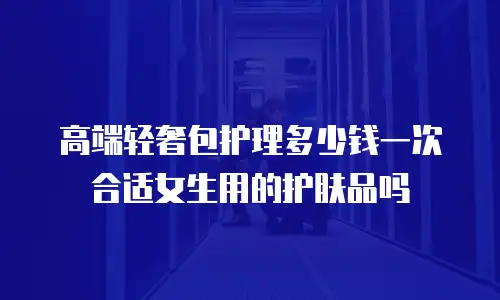 高端轻奢包护理多少钱一次合适女生用的护肤品吗