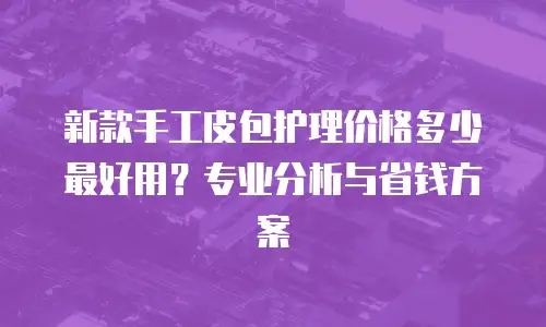 新款手工皮包护理价格多少最好用？专业分析与省钱方案