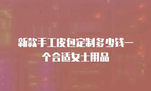 新款手工皮包定制多少钱一个合适女士用品