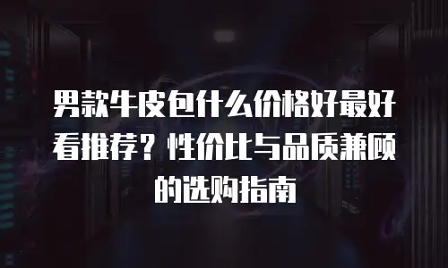 男款牛皮包什么价格好最好看推荐？性价比与品质兼顾的选购指南