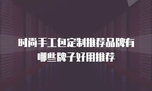 时尚手工包定制推荐品牌有哪些牌子好用推荐