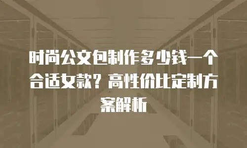 时尚公文包制作多少钱一个合适女款？高性价比定制方案解析