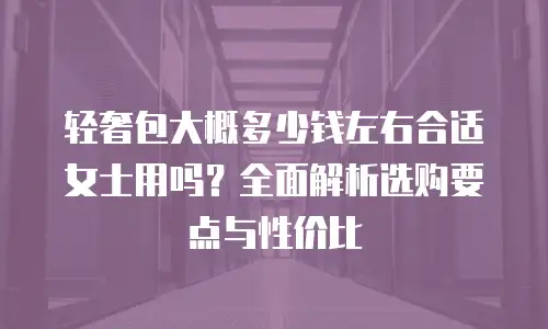 轻奢包大概多少钱左右合适女士用吗？全面解析选购要点与性价比