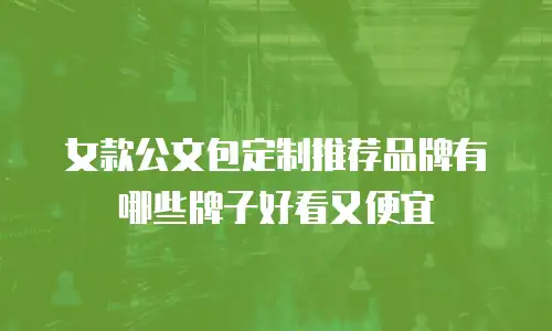 女款公文包定制推荐品牌有哪些牌子好看又便宜