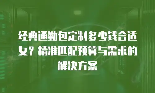 经典通勤包定制多少钱合适女？精准匹配预算与需求的解决方案