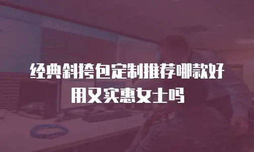 经典斜挎包定制推荐哪款好用又实惠女士吗