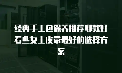 经典手工包保养推荐哪款好看些女士皮带最好的选择方案