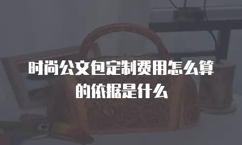 时尚公文包定制费用怎么算的依据是什么