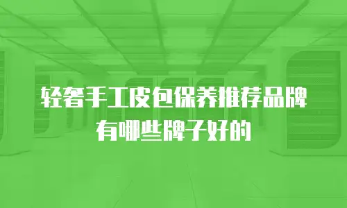 轻奢手工皮包保养推荐品牌有哪些牌子好的