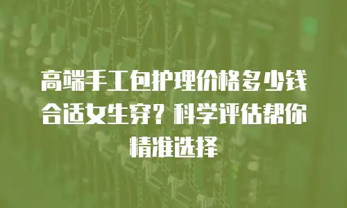 高端手工包护理价格多少钱合适女生穿？科学评估帮你精准选择