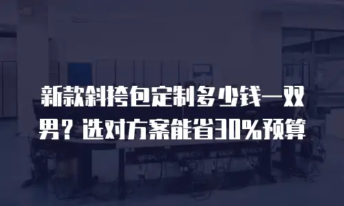 新款斜挎包定制多少钱一双男？选对方案能省30%预算