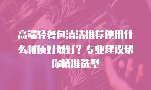 高端轻奢包清洁推荐使用什么材质好最好？专业建议帮你精准选型