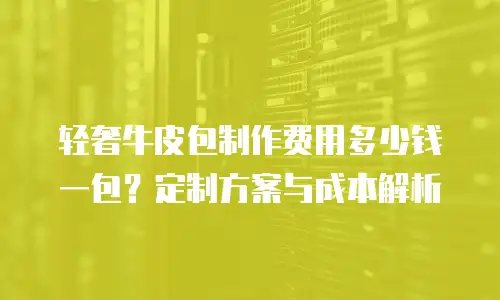 轻奢牛皮包制作费用多少钱一包？定制方案与成本解析
