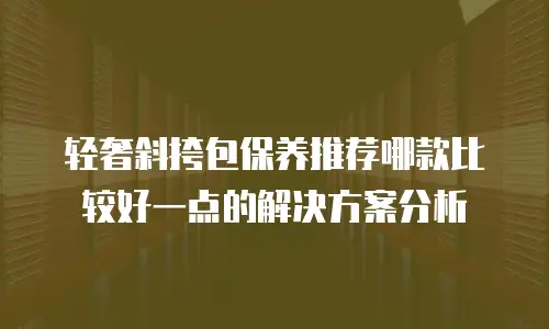 轻奢斜挎包保养推荐哪款比较好一点的解决方案分析