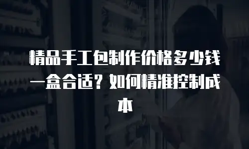 精品手工包制作价格多少钱一盒合适？如何精准控制成本