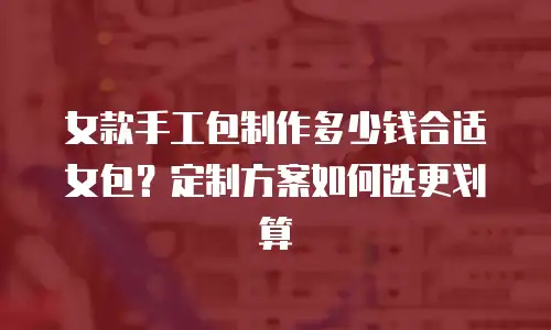 女款手工包制作多少钱合适女包？定制方案如何选更划算