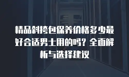 精品斜挎包保养价格多少最好合适男士用的吗？全面解析与选择建议