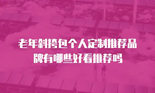 老年斜挎包个人定制推荐品牌有哪些好看推荐吗