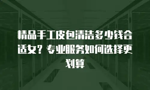 精品手工皮包清洁多少钱合适女？专业服务如何选择更划算