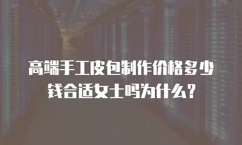 高端手工皮包制作价格多少钱合适女士吗为什么？