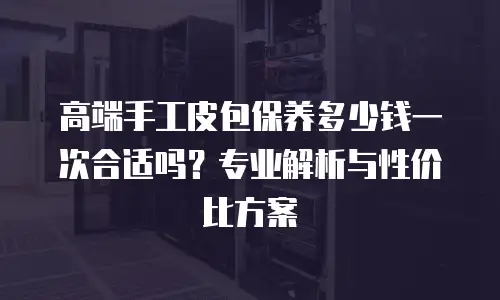 高端手工皮包保养多少钱一次合适吗？专业解析与性价比方案
