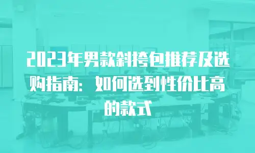 2023年男款斜挎包推荐及选购指南：如何选到性价比高的款式