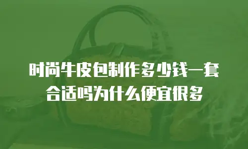时尚牛皮包制作多少钱一套合适吗为什么便宜很多