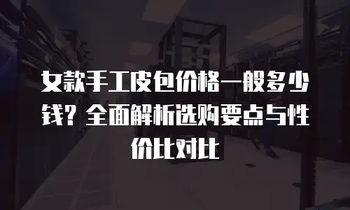 女款手工皮包价格一般多少钱？全面解析选购要点与性价比对比
