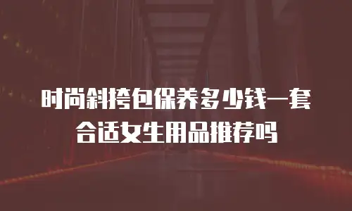 时尚斜挎包保养多少钱一套合适女生用品推荐吗