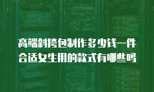 高端斜挎包制作多少钱一件合适女生用的款式有哪些吗