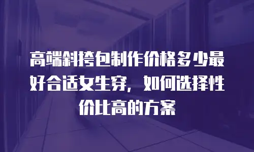 高端斜挎包制作价格多少最好合适女生穿，如何选择性价比高的方案