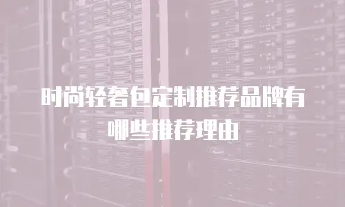 时尚轻奢包定制推荐品牌有哪些推荐理由