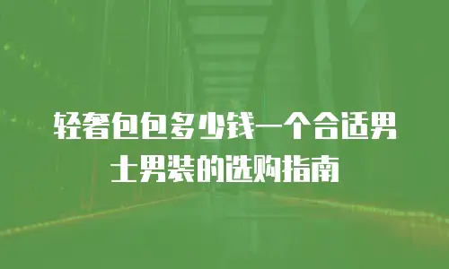 轻奢包包多少钱一个合适男士男装的选购指南