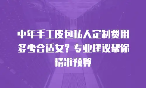 中年手工皮包私人定制费用多少合适女？专业建议帮你精准预算
